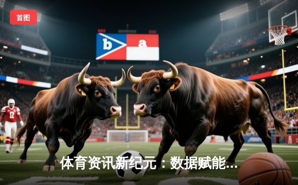 体育资讯新纪元：数据赋能与沉浸式体验如何重塑观赛生态