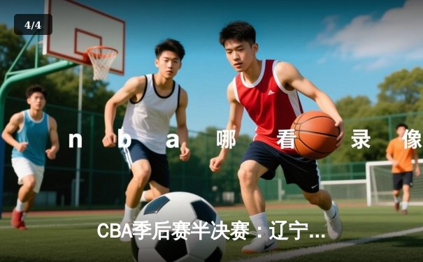 CBA季后赛半决赛：辽宁险胜广东，张镇麟砍下35分率队挺进总决赛 - 4