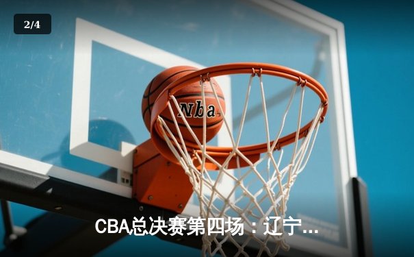 CBA总决赛第四场：辽宁男篮强势逆转，3-1领先夺赛点 - 2