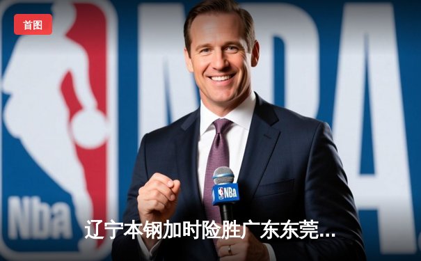 辽宁本钢加时险胜广东东莞大益，张镇麟35分创生涯新高