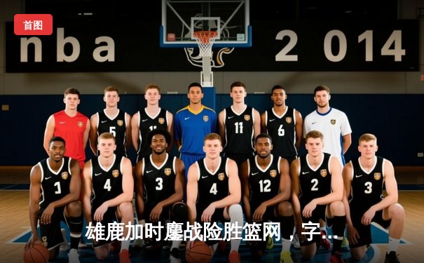 雄鹿加时鏖战险胜篮网，字母哥44分主宰关键时刻